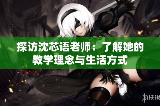 探访沈芯语老师：了解她的教学理念与生活方式