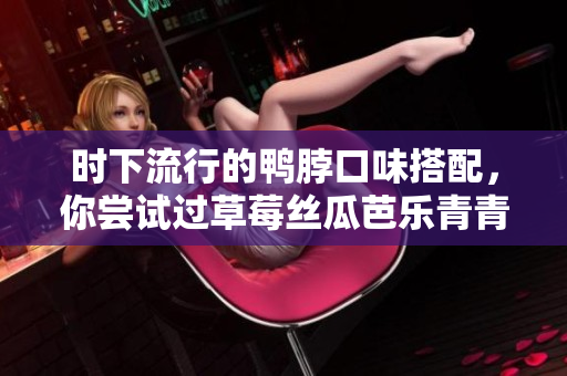 时下流行的鸭脖口味搭配，你尝试过草莓丝瓜芭乐青青草绿巨人吗？