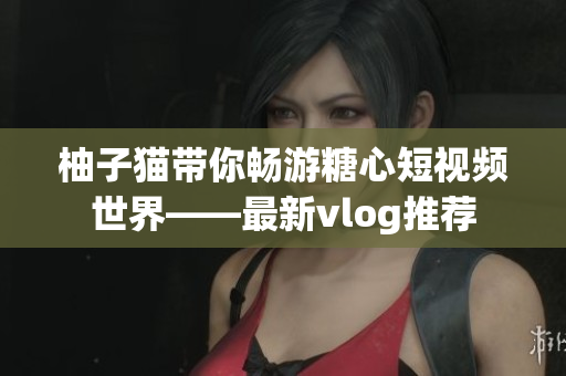 柚子猫带你畅游糖心短视频世界——最新vlog推荐