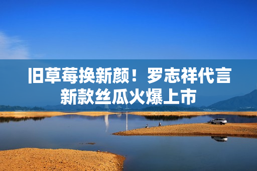 旧草莓换新颜！罗志祥代言新款丝瓜火爆上市