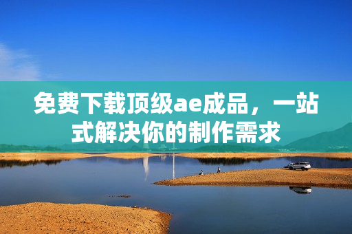 免费下载顶级ae成品，一站式解决你的制作需求