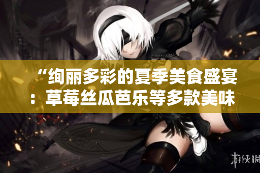 “绚丽多彩的夏季美食盛宴：草莓丝瓜芭乐等多款美味佳肴与你分享”