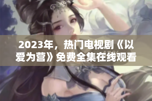 2023年，热门电视剧《以爱为营》免费全集在线观看
