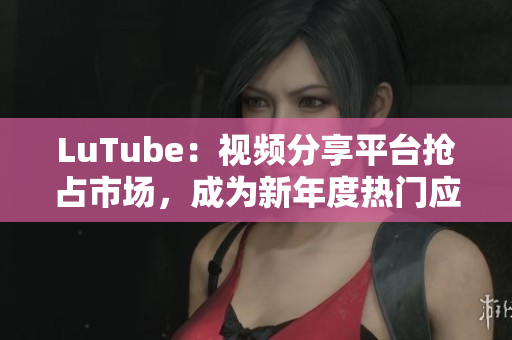 LuTube：视频分享平台抢占市场，成为新年度热门应用
