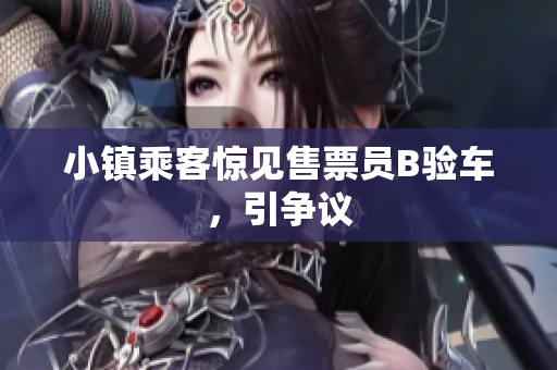 小镇乘客惊见售票员B验车，引争议