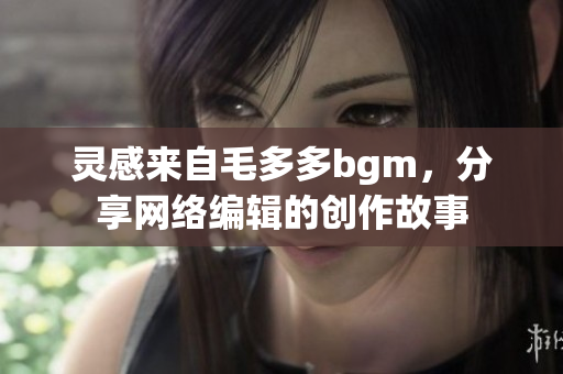 灵感来自毛多多bgm，分享网络编辑的创作故事