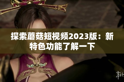 探索蘑菇短视频2023版：新特色功能了解一下