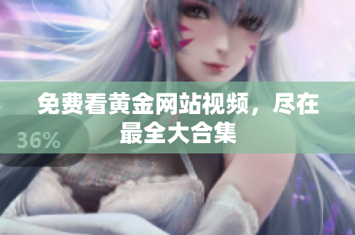 免费看黄金网站视频，尽在最全大合集