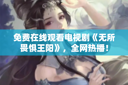 免费在线观看电视剧《无所畏惧王阳》，全网热播！
