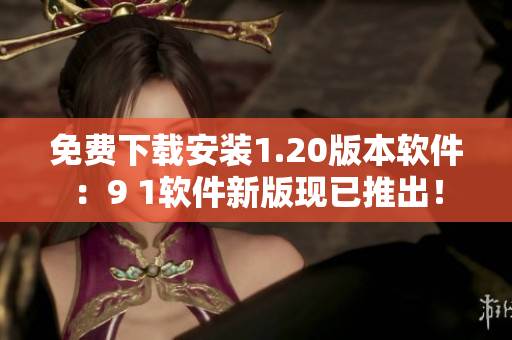 免费下载安装1.20版本软件：9 1软件新版现已推出！