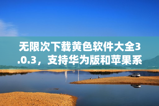 无限次下载黄色软件大全3.0.3，支持华为版和苹果系统