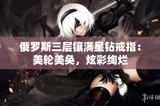 俄罗斯三层镶满星钻戒指：美轮美奂，炫彩绚烂