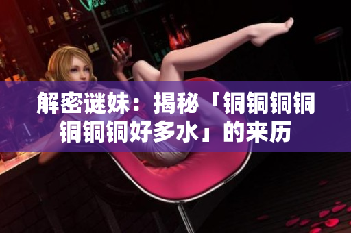 解密谜妹：揭秘「铜铜铜铜铜铜铜好多水」的来历