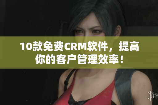 10款免费CRM软件，提高你的客户管理效率！