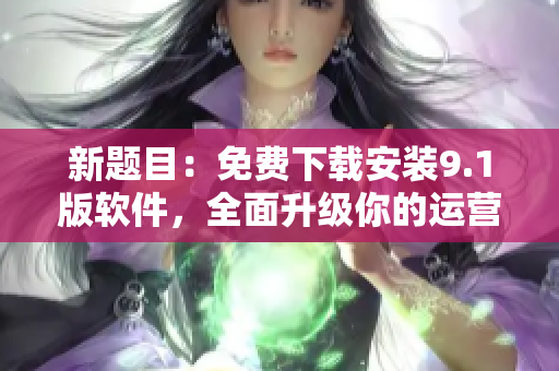 新题目：免费下载安装9.1版软件，全面升级你的运营策略