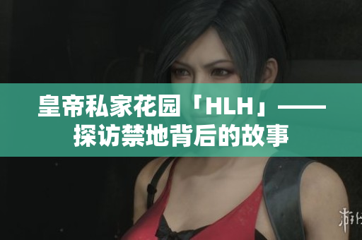 皇帝私家花园「HLH」——探访禁地背后的故事