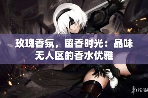 玫瑰香氛，留香时光：品味无人区的香水优雅