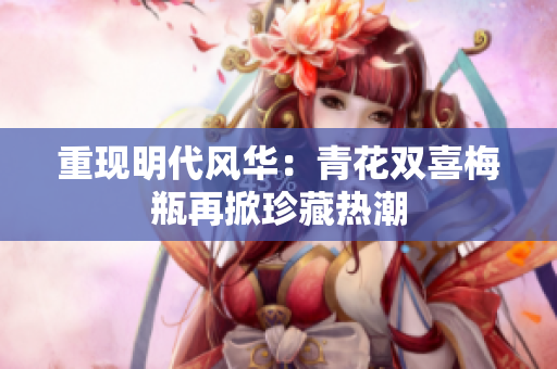 重现明代风华：青花双喜梅瓶再掀珍藏热潮