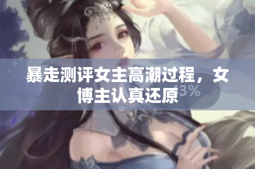 暴走测评女主高潮过程，女博主认真还原