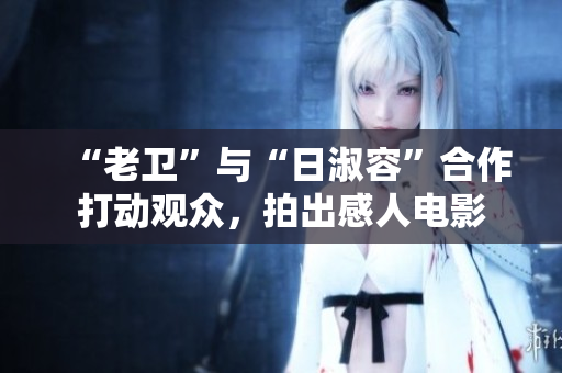 “老卫”与“日淑容”合作打动观众，拍出感人电影