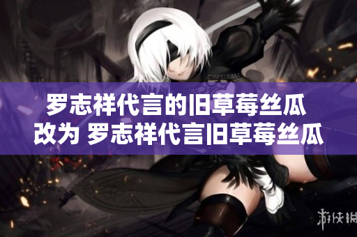 罗志祥代言的旧草莓丝瓜 改为 罗志祥代言旧草莓丝瓜，美味又营养