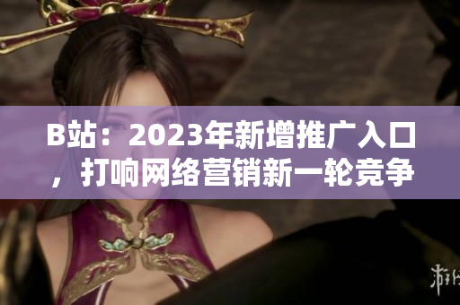 B站：2023年新增推广入口，打响网络营销新一轮竞争