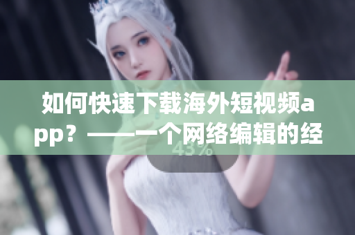 如何快速下载海外短视频app？——一个网络编辑的经验分享
