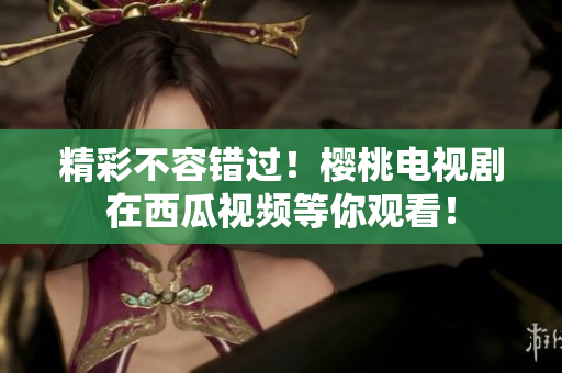 精彩不容错过！樱桃电视剧在西瓜视频等你观看！