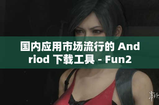 国内应用市场流行的 Andriod 下载工具 - Fun2