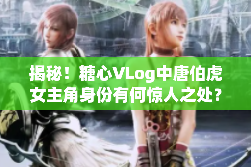 揭秘！糖心VLog中唐伯虎女主角身份有何惊人之处？