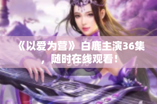 《以爱为营》 白鹿主演36集，随时在线观看！