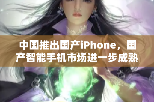 中国推出国产iPhone，国产智能手机市场进一步成熟