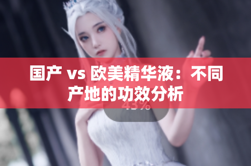 国产 vs 欧美精华液：不同产地的功效分析