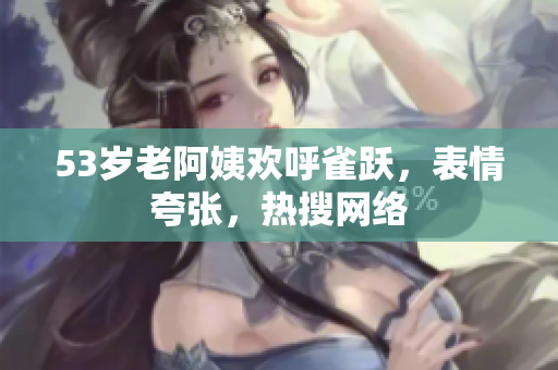 53岁老阿姨欢呼雀跃，表情夸张，热搜网络