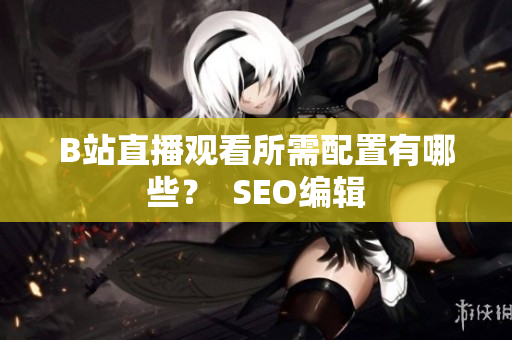 B站直播观看所需配置有哪些？  SEO编辑