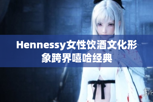 Hennessy女性饮酒文化形象跨界嘻哈经典