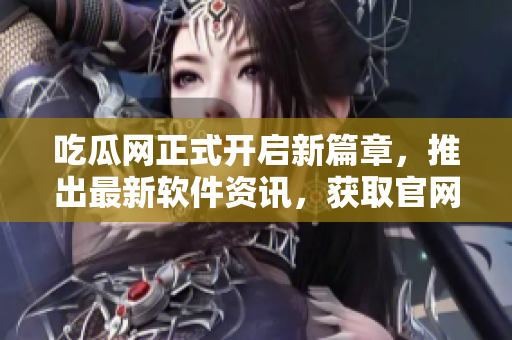 吃瓜网正式开启新篇章，推出最新软件资讯，获取官网地址