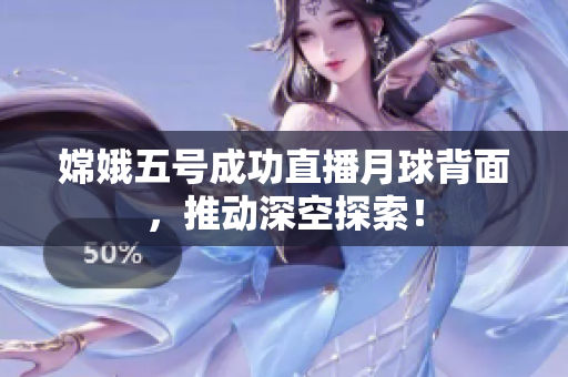 嫦娥五号成功直播月球背面，推动深空探索！