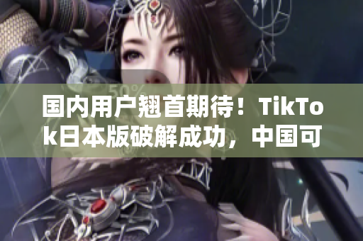 国内用户翘首期待！TikTok日本版破解成功，中国可用方案曝光