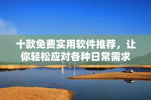 十款免费实用软件推荐，让你轻松应对各种日常需求