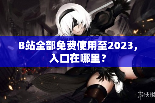 B站全部免费使用至2023，入口在哪里？