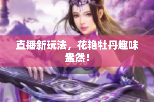 直播新玩法，花艳牡丹趣味盎然！