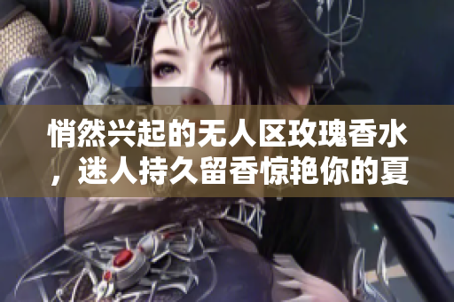 悄然兴起的无人区玫瑰香水，迷人持久留香惊艳你的夏日