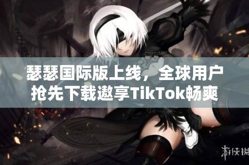 瑟瑟国际版上线，全球用户抢先下载遨享TikTok畅爽体验