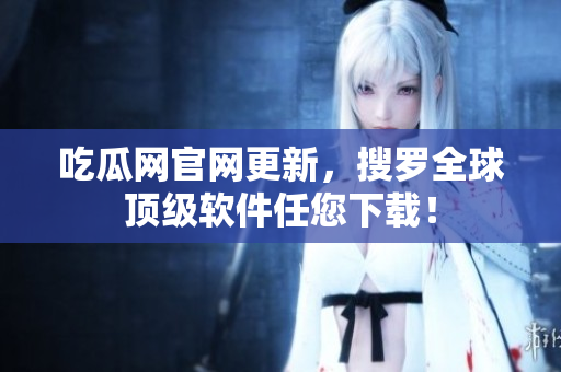 吃瓜网官网更新，搜罗全球顶级软件任您下载！