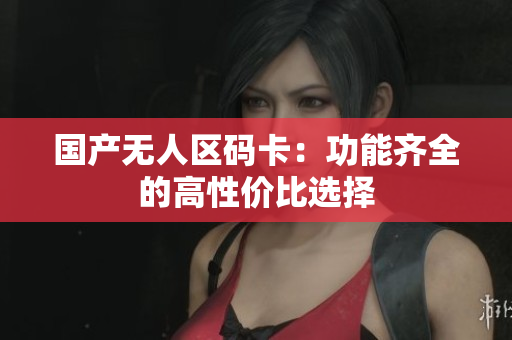 国产无人区码卡：功能齐全的高性价比选择
