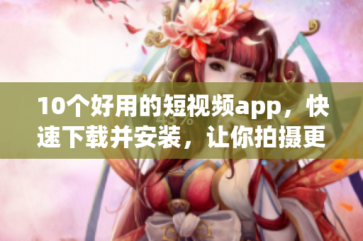 10个好用的短视频app，快速下载并安装，让你拍摄更有趣！