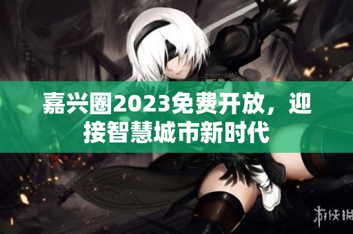 嘉兴圈2023免费开放，迎接智慧城市新时代