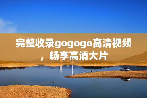 完整收录gogogo高清视频，畅享高清大片