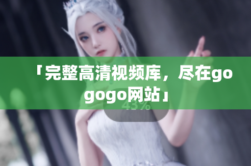 「完整高清视频库，尽在gogogo网站」